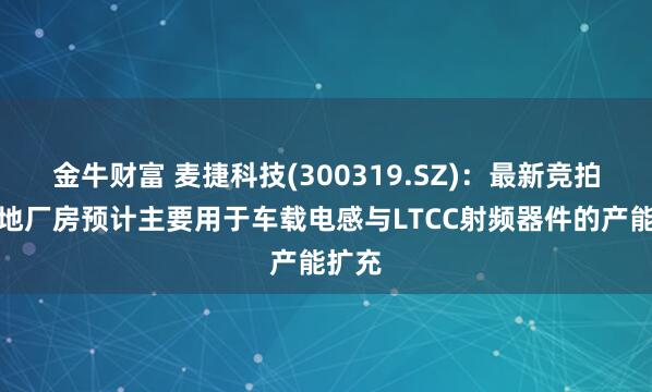 金牛财富 麦捷科技(300319.SZ)：最新竞拍的土地厂房预计主要用于车载电感与LTCC射频器件的产能扩充