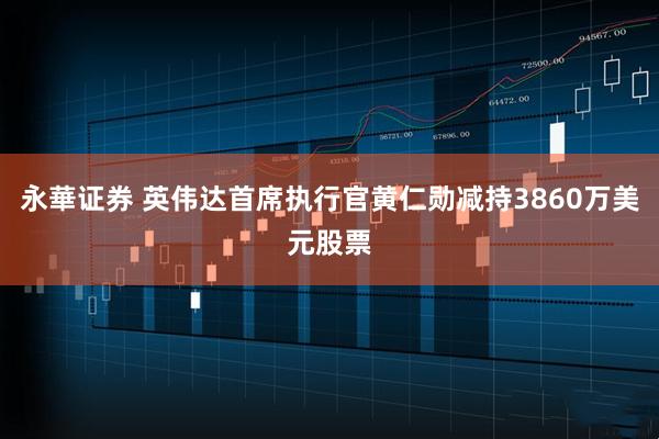 永華证券 英伟达首席执行官黄仁勋减持3860万美元股票