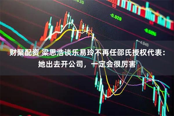 财聚配资 梁思浩谈乐易玲不再任邵氏授权代表：她出去开公司，一定会很厉害