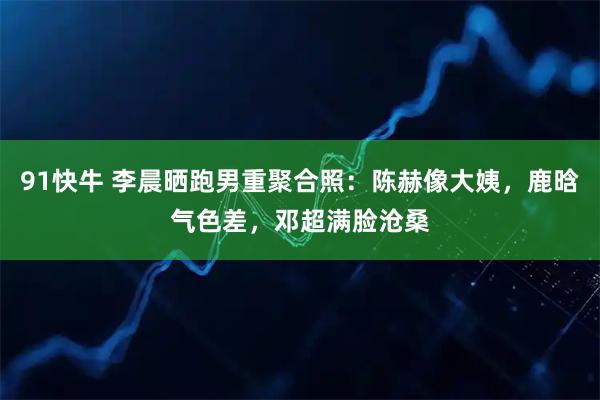 91快牛 李晨晒跑男重聚合照：陈赫像大姨，鹿晗气色差，邓超满脸沧桑