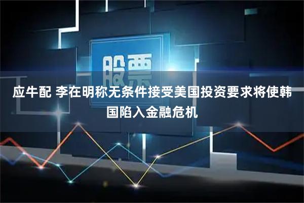 应牛配 李在明称无条件接受美国投资要求将使韩国陷入金融危机
