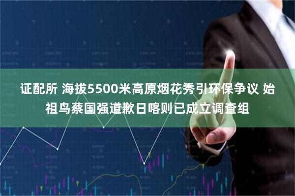 证配所 海拔5500米高原烟花秀引环保争议 始祖鸟蔡国强道歉日喀则已成立调查组