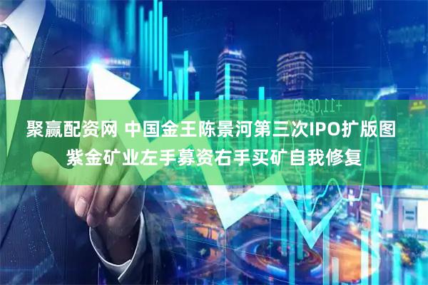 聚赢配资网 中国金王陈景河第三次IPO扩版图 紫金矿业左手募资右手买矿自我修复