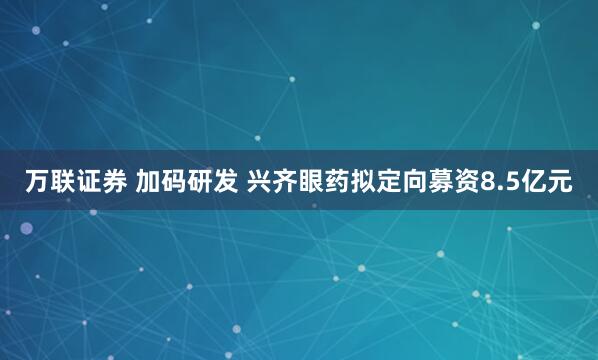 万联证券 加码研发 兴齐眼药拟定向募资8.5亿元