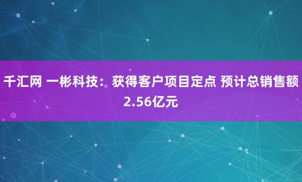 千汇网 一彬科技：获得客户项目定点 预计总销售额2.56亿元