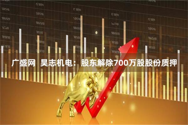 广盛网  昊志机电：股东解除700万股股份质押
