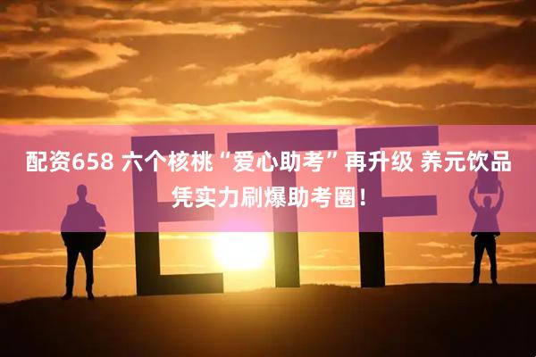 配资658 六个核桃“爱心助考”再升级 养元饮品凭实力刷爆助考圈！