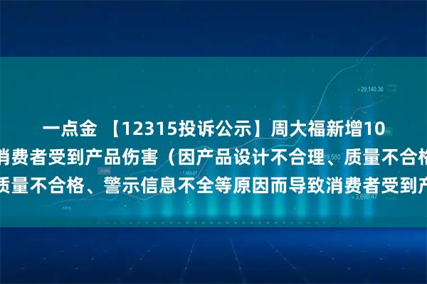 一点金 【12315投诉公示】周大福新增10件投诉公示，涉及导致消费者受到产品伤害（因产品设计不合理、质量不合格、警示信息不全等原因而导致消费者受到产品伤害）问题等