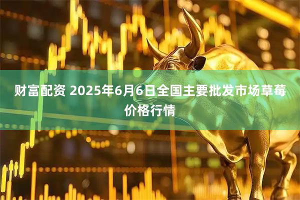 财富配资 2025年6月6日全国主要批发市场草莓价格行情