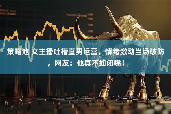 策略池 女主播吐槽直男运营，情绪激动当场破防，网友：他真不如闭嘴！