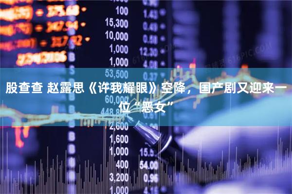 股查查 赵露思《许我耀眼》空降，国产剧又迎来一位“恶女”