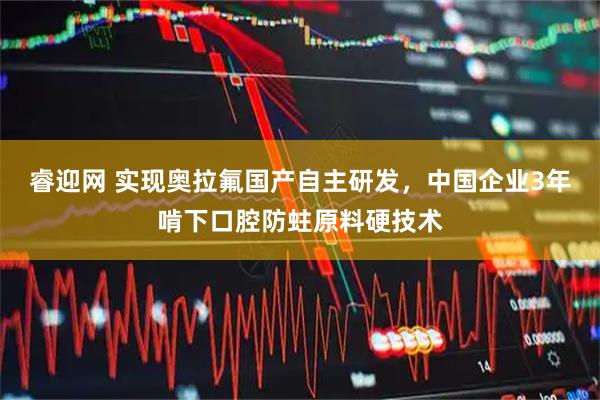睿迎网 实现奥拉氟国产自主研发，中国企业3年啃下口腔防蛀原料硬技术