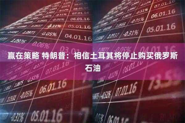 赢在策略 特朗普：相信土耳其将停止购买俄罗斯石油