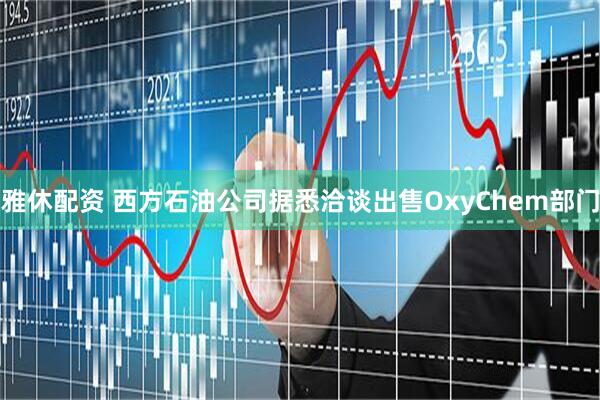 雅休配资 西方石油公司据悉洽谈出售OxyChem部门
