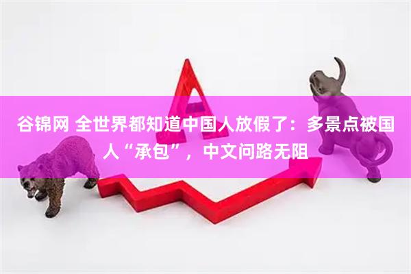 谷锦网 全世界都知道中国人放假了：多景点被国人“承包”，中文问路无阻