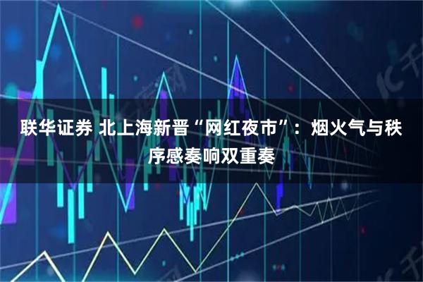 联华证券 北上海新晋“网红夜市”：烟火气与秩序感奏响双重奏
