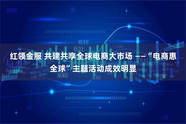 红领金服 共建共享全球电商大市场 ——“电商惠全球”主题活动成效明显