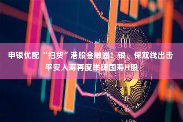 申银优配 “扫货”港股金融圈！银、保双线出击 平安人寿再度举牌国寿H股