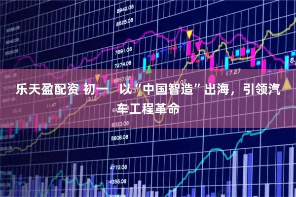 乐天盈配资 初一   以“中国智造”出海，引领汽车工程革命