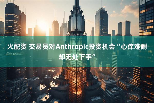 火配资 交易员对Anthropic投资机会“心痒难耐却无处下手”