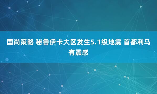 国尚策略 秘鲁伊卡大区发生5.1级地震 首都利马有震感