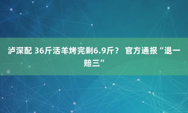 泸深配 36斤活羊烤完剩6.9斤？ 官方通报“退一赔三”