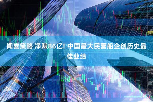 闻喜策略 净赚86亿! 中国最大民营船企创历史最佳业绩