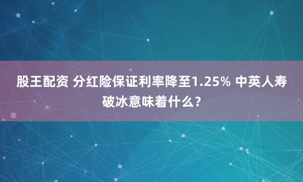 股王配资 分红险保证利率降至1.25% 中英人寿破冰意味着什么？