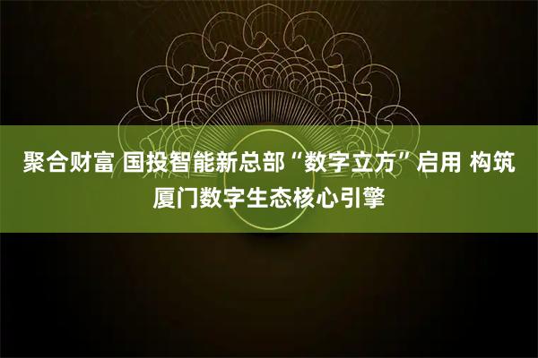 聚合财富 国投智能新总部“数字立方”启用 构筑厦门数字生态核心引擎