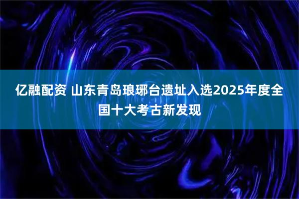 亿融配资 山东青岛琅琊台遗址入选2025年度全国十大考古新发现