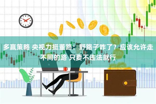 多赢策略 央视力挺董路：野路子咋了？应该允许走不同的路 只要不违法就行